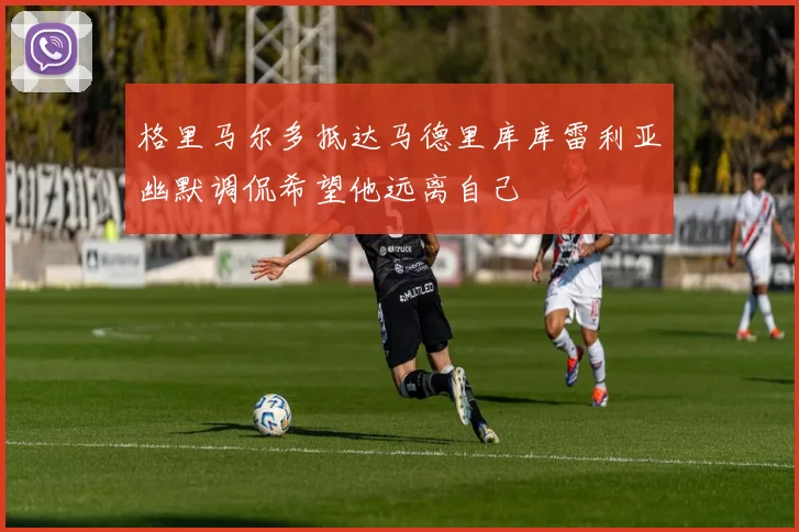格里马尔多抵达马德里库库雷利亚幽默调侃希望他远离自己