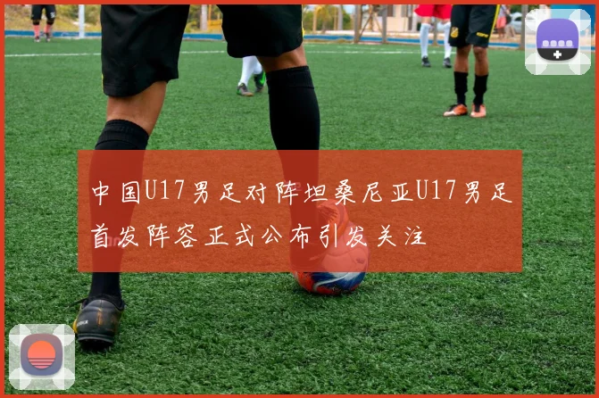中国U17男足对阵坦桑尼亚U17男足首发阵容正式公布引发关注