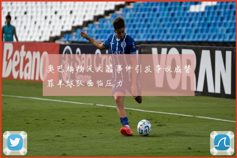 奥巴梅扬灭火器事件引发争议成替罪羊球队面临压力
