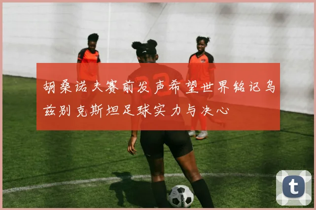胡桑诺夫赛前发声希望世界铭记乌兹别克斯坦足球实力与决心