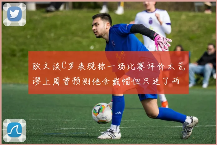 欧文谈C罗表现称一场比赛评价太荒谬上周曾预测他会戴帽但只进了两个球
