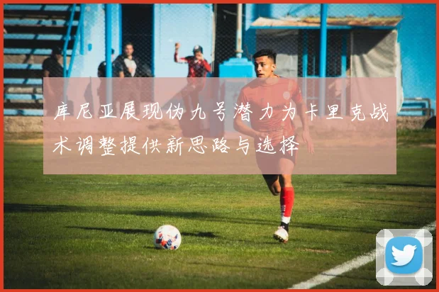 库尼亚展现伪九号潜力为卡里克战术调整提供新思路与选择