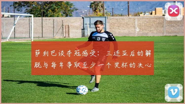 萨利巴谈夺冠感受：三连亚后的解脱与每年争取至少一个奖杯的决心