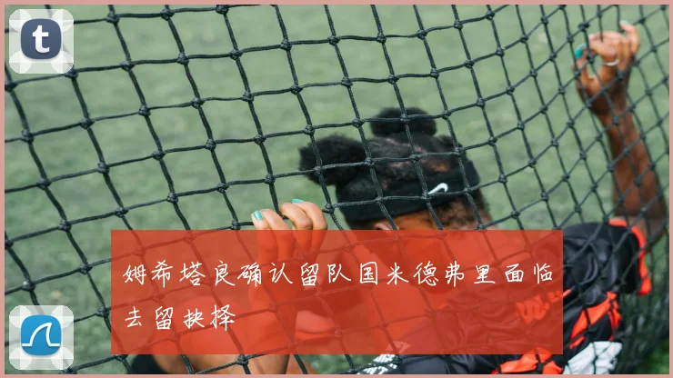 姆希塔良确认留队国米德弗里面临去留抉择