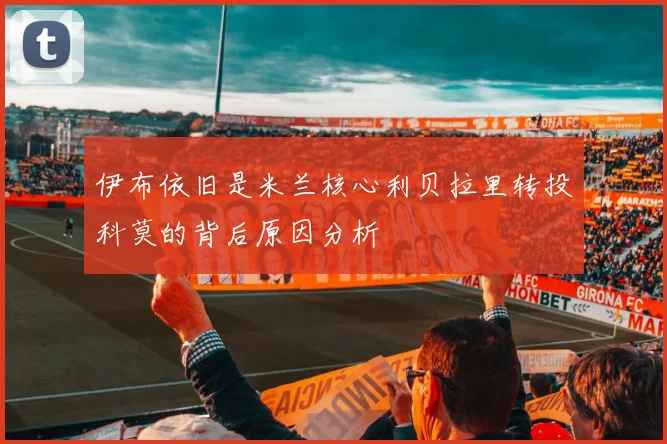 伊布依旧是米兰核心利贝拉里转投科莫的背后原因分析