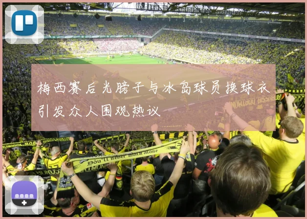 梅西赛后光膀子与冰岛球员换球衣引发众人围观热议