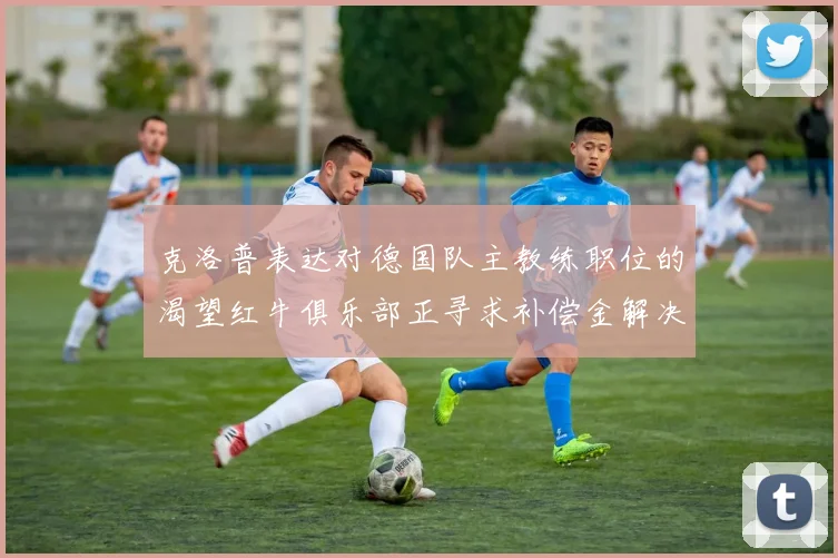 克洛普表达对德国队主教练职位的渴望红牛俱乐部正寻求补偿金解决方案