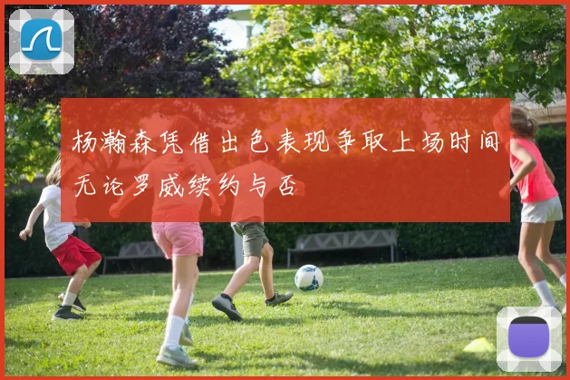 杨瀚森凭借出色表现争取上场时间无论罗威续约与否
