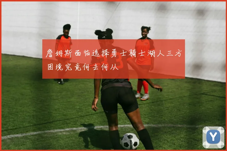 詹姆斯面临选择勇士骑士湖人三方困境究竟何去何从