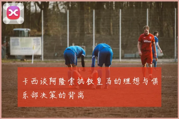 卡西谈阿隆索执教皇马的理想与俱乐部决策的背离