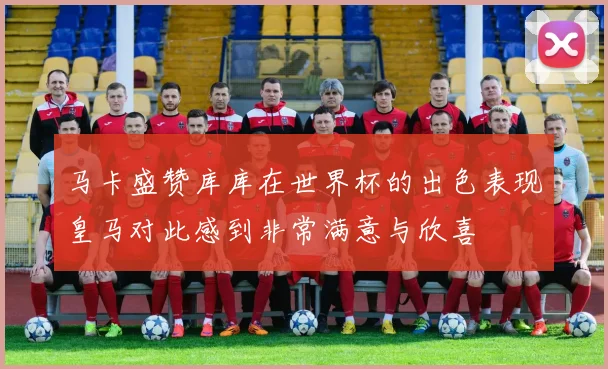 马卡盛赞库库在世界杯的出色表现皇马对此感到非常满意与欣喜
