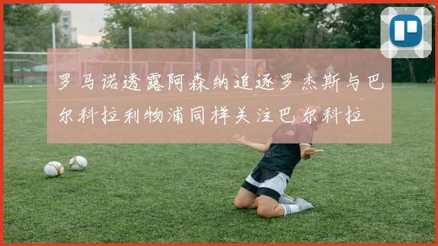 罗马诺透露阿森纳追逐罗杰斯与巴尔科拉利物浦同样关注巴尔科拉