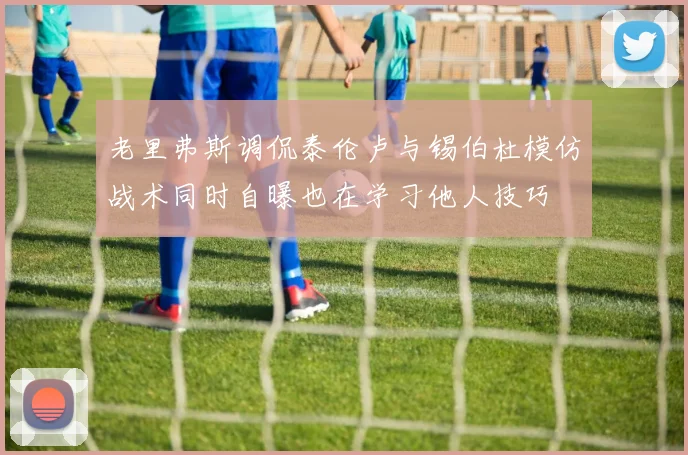 老里弗斯调侃泰伦卢与锡伯杜模仿战术同时自曝也在学习他人技巧