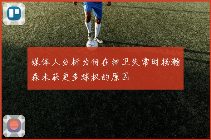 媒体人分析为何在控卫失常时杨瀚森未获更多球权的原因